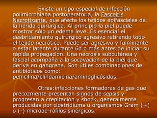 Existe un tipo especial de infección polimicrobiana postoperatoria, la  Fasceítis Necrotizante , que afecta los tejidos epifasciales de la herida quirúrgica. Al principio la piel puede mostrar sólo un edema leve. Es esencial el desbridamiento quirúrgico agresivo retirando todo el tejido necrótico. Puede ser agresivo y fulminante o estar latente durante 6d o más antes de iniciar su rápida propagación. Una necrosis subcutánea y fascial acompaña a la socavación de la piel que deriva en gangrena. Son útiles combinaciones de antibióticos como: penicilina/clindamicina/aminoglicósidos. Otras:infecciones formadoras de gas que precozmente presentan signos de sepsis y progresan a crepitación y shock, generalmente producidas por clostridiums u organismos Gram (+) o (-) microae-rófilos sinérgicos.  
