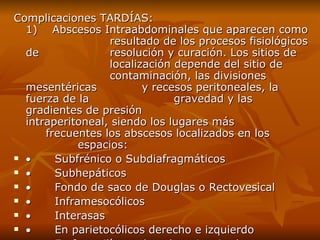 Complicaciones TARDÍAS: 1)    Abscesos Intraabdominales que aparecen como  resultado de los procesos fisiológicos de  resolución y curación. Los sitios de  localización depende del sitio de  contaminación, las divisiones mesentéricas  y recesos peritoneales, la fuerza de la  gravedad y las gradientes de presión  intraperitoneal, siendo los lugares más  frecuentes los abscesos localizados en los  espacios:            Subfrénico o Subdiafragmáticos            Subhepáticos            Fondo de saco de Douglas o Rectovesical             Inframesocólicos            Interasas            En parietocólicos derecho e izquierdo            En fosas ilíacas derecha o izquierda 