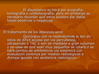 El diagnóstico se hará por ecografía, tomografía o centelleografía, pero sin embargo es necesario recordar que estos pueden dar datos falsos positivos o negativos. El tratamiento de los abscesos será: Quirúrgico con re-laparotomías si son en sitios de difícil acceso por vía percútanea, ultrasonido o TAC o son de mediano a gran volumen y en caso de que sean muy pequeños se rotará o se hará cambio de antibióticos vía sistémica con evaluación continua por medios radiológicos o drenaje guiado con asistencia radiológica. 