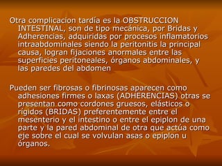 Otra complicacion tardía  es  la OBSTRUCCION INTESTINAL ,  son de tipo mecánica, por Bridas y Adherencias, adquiridas por procesos inflamatorios intraabdominales siendo la peritonitis la principal causa, logran fijaciones anormales entre las superficies peritoneales, órganos abdominales, y las paredes del abdomen Pueden ser fibrosas o fibrinosas aparecen como adhesiones firmes o laxas (ADHERENCIAS) otras se presentan como cordones gruesos, elásticos o rígidos (BRIDAS) preferentemente entre el mesenterio y el intestino o entre el epiplon de una parte y la pared abdominal de otra que actúa como eje sobre el cual se volvulan asas o epiplon u órganos.  