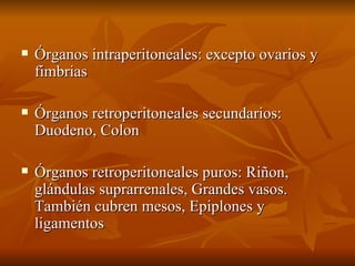 Órganos intraperitoneales: excepto ovarios y fimbrias Órganos retroperitoneales secundarios: Duodeno, Colon  Órganos retroperitoneales puros: Riñon, glándulas suprarrenales, Grandes vasos. También cubren mesos, Epiplones y ligamentos  
