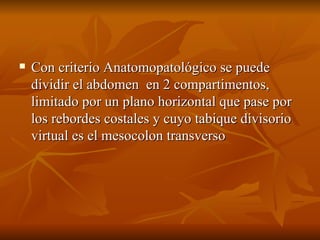 Con criterio Anatomopatológico se puede dividir el abdomen  en 2 compartimentos, limitado por un plano horizontal que pase por los rebordes costales y cuyo tabique divisorio virtual es el mesocolon transverso 