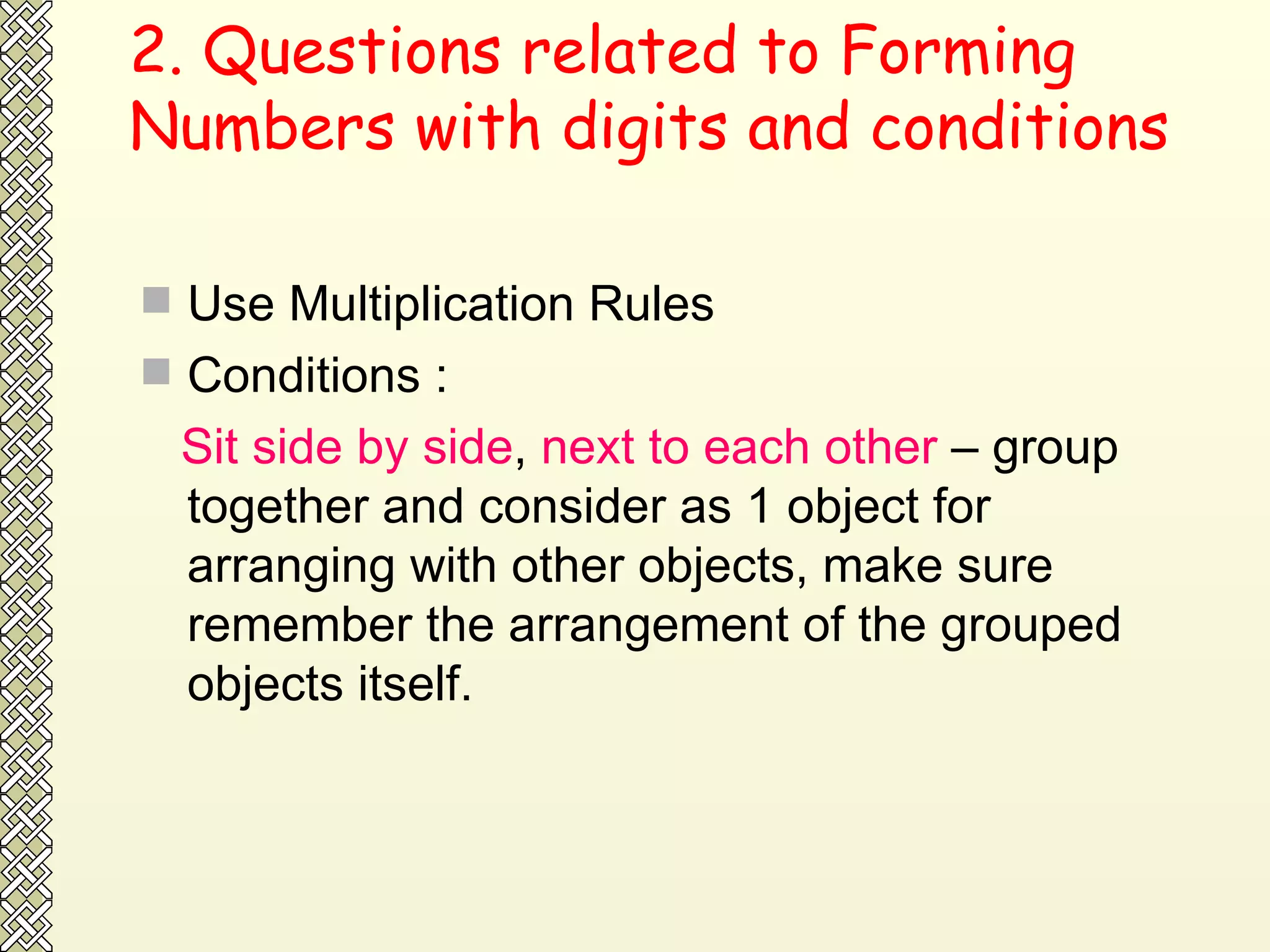 2. Questions related to Forming Numbers with digits and conditions Use Multiplication Rules Conditions : Sit side by side ,  next to each other  – group together and consider as 1 object for arranging with other objects, make sure remember the arrangement of the grouped objects itself.  
