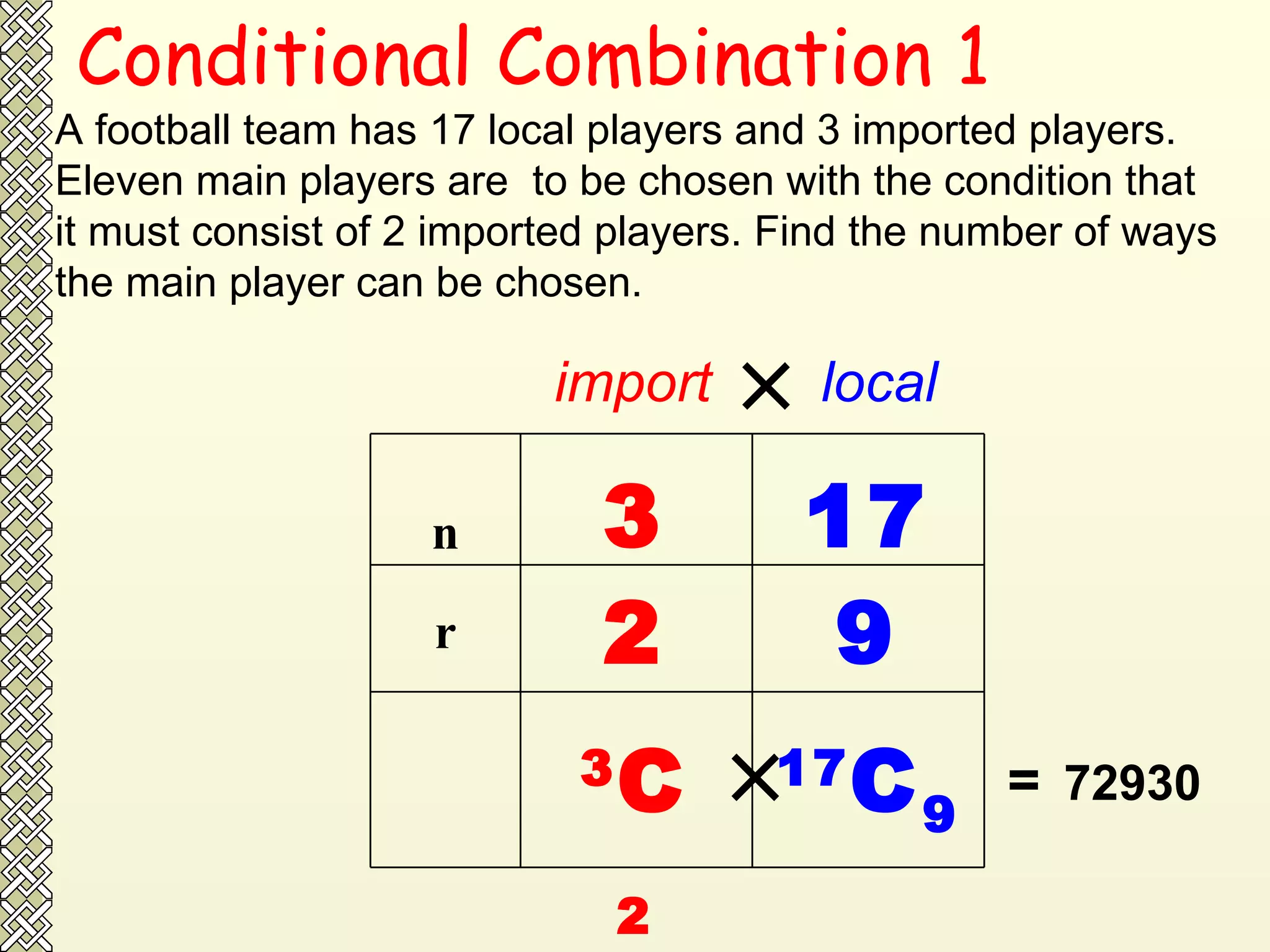 Conditional Combination 1 A football team has 17 local players and 3 imported players. Eleven main players are  to be chosen with the condition that it must consist of 2 imported players. Find the number of ways the main player can be chosen.  import  local 3 17 2 9 3 C 2 17 C 9   =   72930 r n 