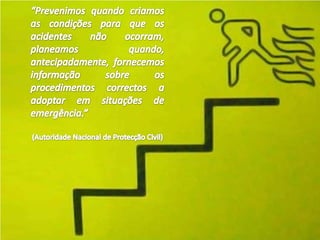 “Prevenimos quando criamos as condições para que os acidentes não ocorram, planeamos quando, antecipadamente, fornecemos informação sobre os procedimentos correctos a adoptar em situações de emergência.” (Autoridade Nacional de Protecção Civil) 