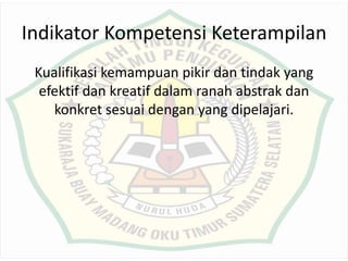 Indikator Kompetensi Keterampilan
Kualifikasi kemampuan pikir dan tindak yang
efektif dan kreatif dalam ranah abstrak dan
konkret sesuai dengan yang dipelajari.
 