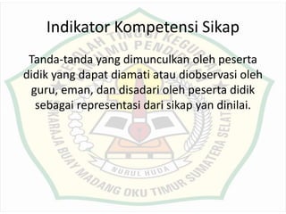 Indikator Kompetensi Sikap
Tanda-tanda yang dimunculkan oleh peserta
didik yang dapat diamati atau diobservasi oleh
guru, eman, dan disadari oleh peserta didik
sebagai representasi dari sikap yan dinilai.
 