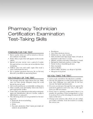 9
Pharmacy Technician
Certification Examination
Test-Taking Skills
PREPARE FOR THE TEST
•	 Know exactly what you will be tested on. Review
test outlines if available.
•	 Study all key topics that will appear on the exami-
nation.
•	 Spread out your review over a period of weeks.
Focused reviews over time are more effective than
cramming.
•	 Outline your text and mark topics that need a
more concentrated review.
•	 Try to predict questions that may be on the test,
then test your skills in answering them.
ON THE DAY OF THE TEST
•	 Get enough sleep the night before the test. Make
sure you have gotten adequate sleep the week	
before the test as well.
•	 Arrive early and choose a comfortable working area.
•	 Dress casually and comfortably. Take extra time to
plan appropriate clothes.
•	 Come with your admissions ticket and government-	
approved identification (driver’s license, walker’s
identification or passport).
•	 The following items are not permitted in the test-
ing room:
•	 Electronic devices including
•	 Cell phones
•	 PDAs
•	 Personal calculators (Test Center provided cal-
culators are permitted)
•	 Translators
•	 Any other electronic device
•	 Outerwear, e.g. coats or jackets
•	 Hats, barrettes and clips larger than 1/4 inch or
hairbands wider than 1/2 inch
•	 Wallets, watches or jewelry wider than 1/4 inch
•	 Backpacks, briefcases, purses or other bags
•	 Notes, books or translating devices
•	 Pens or pencils
•	 Food or drinks
•	 Water bottles, inhalers, eye drops or lip balm
•	 Weapons of any kind
AS YOU TAKE THE TEST
•	 Listen, read, and follow the directions carefully.
•	 Answer the questions in order but postpone ques-
tions that challenge you until later in the test.	
Answer the harder questions later.
•	 On your second pass through the test, ignore the
answered questions and focus only on the ques-
tions you did not answer.
•	 Never leave a question unanswered; there is no
penalty for guessing. (Time management is a key
to success; it is to your advantage to answer all the
items on the test.)
•	 Change your answers only when you are certain
you made a mistake. Your first answer is usually
the correct one.
 