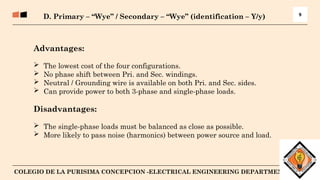 10
COLEGIO DE LA PURISIMA CONCEPCION -ELECTRICAL ENGINEERING DEPARTMENT
9
D. Primary – “Wye” / Secondary – “Wye” (identification – Y/y)
Advantages:
 The lowest cost of the four configurations.
 No phase shift between Pri. and Sec. windings.
 Neutral / Grounding wire is available on both Pri. and Sec. sides.
 Can provide power to both 3-phase and single-phase loads.
Disadvantages:
 The single-phase loads must be balanced as close as possible.
 More likely to pass noise (harmonics) between power source and load.
 