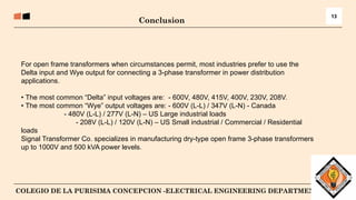 14
COLEGIO DE LA PURISIMA CONCEPCION -ELECTRICAL ENGINEERING DEPARTMENT
13
For open frame transformers when circumstances permit, most industries prefer to use the
Delta input and Wye output for connecting a 3-phase transformer in power distribution
applications.
• The most common “Delta” input voltages are: - 600V, 480V, 415V, 400V, 230V, 208V.
• The most common “Wye” output voltages are: - 600V (L-L) / 347V (L-N) - Canada
- 480V (L-L) / 277V (L-N) – US Large industrial loads
- 208V (L-L) / 120V (L-N) – US Small industrial / Commercial / Residential
loads
Signal Transformer Co. specializes in manufacturing dry-type open frame 3-phase transformers
up to 1000V and 500 kVA power levels.
Conclusion
 