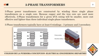 3
COLEGIO DE LA PURISIMA CONCEPCION -ELECTRICAL ENGINEERING DEPARTMENT
3-Phase power transformers are constructed by winding three single phase
transformers on a single core. Because copper and the iron core are used more
effectively, 3-Phase transformers for a given kVA rating will be smaller, more cost
effective and lighter than three individual single-phase transformers.
3-Phase transformers typically have at least 6 windings - 3 primary and 3 secondary.
3-PHASE TRANSFORMERS 2
 