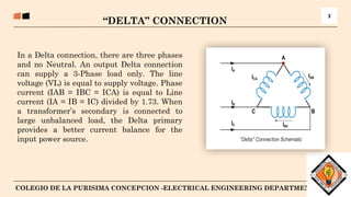 4
COLEGIO DE LA PURISIMA CONCEPCION -ELECTRICAL ENGINEERING DEPARTMENT
“DELTA” CONNECTION
3
In a Delta connection, there are three phases
and no Neutral. An output Delta connection
can supply a 3-Phase load only. The line
voltage (VL) is equal to supply voltage. Phase
current (IAB = IBC = ICA) is equal to Line
current (IA = IB = IC) divided by 1.73. When
a transformer’s secondary is connected to
large unbalanced load, the Delta primary
provides a better current balance for the
input power source.
 