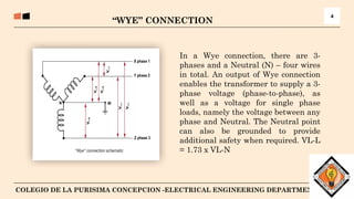 5
COLEGIO DE LA PURISIMA CONCEPCION -ELECTRICAL ENGINEERING DEPARTMENT
“WYE” CONNECTION
4
In a Wye connection, there are 3-
phases and a Neutral (N) – four wires
in total. An output of Wye connection
enables the transformer to supply a 3-
phase voltage (phase-to-phase), as
well as a voltage for single phase
loads, namely the voltage between any
phase and Neutral. The Neutral point
can also be grounded to provide
additional safety when required. VL-L
= 1.73 x VL-N
 