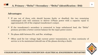 6
COLEGIO DE LA PURISIMA CONCEPCION -ELECTRICAL ENGINEERING DEPARTMENT
A. Primary - “Delta” / Secondary – “Delta” (identification - D/d)
5
Advantages:
 If one out of three coils should become faulty or disabled, the two remaining
undamaged coils will continue to deliver 3-Phase power with a capacity equal to
approximately 2/3 of the original transformer’s output.
 If the transformer’s secondary is connected to large unbalanced load, the “Delta”
primary provides a better current balance for the input power source.
 No phase shift between Pri. and Sec. windings.
 Often used for low voltage high current power transmission, or when continuity of
service is to be maintained (should one of the phases develop a fault).
 