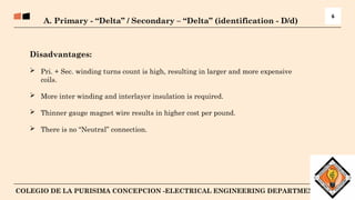7
COLEGIO DE LA PURISIMA CONCEPCION -ELECTRICAL ENGINEERING DEPARTMENT
A. Primary - “Delta” / Secondary – “Delta” (identification - D/d)
6
Disadvantages:
 Pri. + Sec. winding turns count is high, resulting in larger and more expensive
coils.
 More inter winding and interlayer insulation is required.
 Thinner gauge magnet wire results in higher cost per pound.
 There is no “Neutral” connection.
 