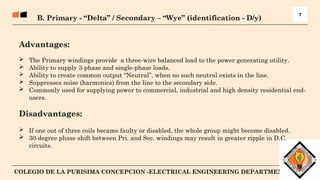 8
COLEGIO DE LA PURISIMA CONCEPCION -ELECTRICAL ENGINEERING DEPARTMENT
B. Primary - “Delta” / Secondary – “Wye” (identification - D/y)
7
Advantages:
 The Primary windings provide a three-wire balanced load to the power generating utility.
 Ability to supply 3-phase and single-phase loads.
 Ability to create common output “Neutral”, when no such neutral exists in the line.
 Suppresses noise (harmonics) from the line to the secondary side.
 Commonly used for supplying power to commercial, industrial and high density residential end-
users.
Disadvantages:
 If one out of three coils became faulty or disabled, the whole group might become disabled.
 30-degree phase shift between Pri. and Sec. windings may result in greater ripple in D.C.
circuits.
 