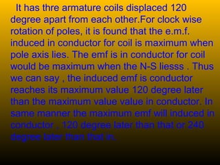 It has thre armature coils displaced 120
degree apart from each other.For clock wise
rotation of poles, it is found that the e.m.f.
induced in conductor for coil is maximum when
pole axis lies. The emf is in conductor for coil
would be maximum when the N-S liesss . Thus
we can say , the induced emf is conductor
reaches its maximum value 120 degree later
than the maximum value value in conductor. In
same manner the maximum emf will induced in
conductor , 120 degree later than that or 240
degree later than that in.
 