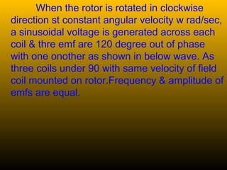 When the rotor is rotated in clockwise
direction st constant angular velocity w rad/sec,
a sinusoidal voltage is generated across each
coil & thre emf are 120 degree out of phase
with one onother as shown in below wave. As
three coils under 90 with same velocity of field
coil mounted on rotor.Frequency & amplitude of
emfs are equal.
 