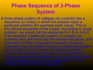 Phase Sequence of 3-Phase
System
A three phase system of voltages (or currents) has a
sequence (or order) in which the phases reach a
particular position (for example peak value). This is
the natural sequence of the supply. According to usual
notation, we would call the sequence R-Y-B or A-B-C.
If we consider a balanced system of voltages (or
currents) they will have only the natural sequence, and
there will no other components present. However,
Fortescue has formulated that any unbalanced system
can be split up into a series of balanced systems.
[This is like saying that any force can be broken up
into its components along the x-axis, y-axis and z-axis.
The advantage of such a decomposition is in the
analysis of more than one quantity]
 