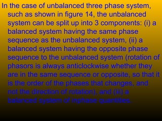 In the case of unbalanced three phase system,
such as shown in figure 14, the unbalanced
system can be split up into 3 components: (i) a
balanced system having the same phase
sequence as the unbalanced system, (ii) a
balanced system having the opposite phase
sequence to the unbalanced system (rotation of
phasors is always anticlockwise whether they
are in the same sequence or opposite, so that it
is the order of the phases that changes, and
not the direction of rotation), and (iii) a
balanced system of inphase quantities.
 