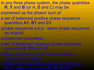 In any three phase system, the phase quantities
R, Y and B (or A, B and C) may be
expressed as the phasor sum of:
a set of balanced positive phase sequence
quantities A1, B1 and C1
(phase sequence a-b-c : same phase sequence
as original
unbalanced quantities),
a set of balanced negative phase sequence
currents A2, B2 and C2
(phase sequence a-c-b: opposite phase
sequence to original
unbalanced quantities),a set of identical zero
phase sequence currents A0, B0 and C0
 