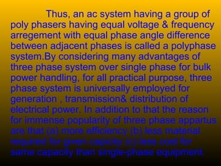 Thus, an ac system having a group of
poly phasers having equal voltage & frequency
arregement with equal phase angle difference
between adjacent phases is called a polyphase
system.By considering many advantages of
three phase system over single phase for bulk
power handling, for all practical purpose, three
phase system is universally employed for
generation , transmission& distribution of
electrical power. In addition to that the reason
for immense popularity of three phase appartus
are that (a) more efficiency (b) less material
required for given capicity (c) less cost for
same capacity than single-phase equipment.
 