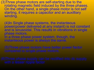 (3)Three phase motors are self-starting due to the
rotating magnetic field induced by the three phases.
On the other hand, a single phase motor is not self
starting, it requires a capacitor and an auxilliary
winding.
(4)In Single phase systems, the instanteous
power(power delivered at any instant) is not constant
and is sinusoidal. This results in vibrations in single
phase motors.
In a three phase power system, though, the
instanteous power is always the same.
(5)Three phase motors have better power factor
compared to single phase motors.
(6)Three phase supply can be rectified into dc supply
with a lesser ripple factor
 