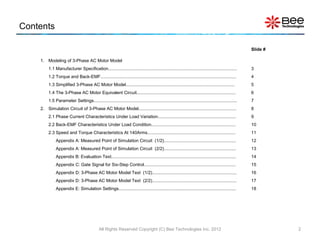 Contents

                                                                                                                                                       Slide #

    1. Modeling of 3-Phase AC Motor Model
         1.1 Manufacturer Specification.........................................................................................................       3
         1.2 Torque and Back-EMF...............................................................................................................        4
         1.3 Simplified 3-Phase AC Motor Model.........................................................................................                5
         1.4 The 3-Phase AC Motor Equivalent Circuit.................................................................................                  6
         1.5 Parameter Settings.....................................................................................................................   7
    2. Simulation Circuit of 3-Phase AC Motor Model................................................................................                    8
         2.1 Phase Current Characteristics Under Load Variation................................................................                        9
         2.2 Back-EMF Characteristics Under Load Condition.....................................................................                        10
         2.3 Speed and Torque Characteristics At 140Arms........................................................................                       11
              Appendix A: Measured Point of Simulation Circuit (1/2)...........................................................                        12
              Appendix A: Measured Point of Simulation Circuit (2/2)...........................................................                        13
              Appendix B: Evaluation Text......................................................................................................        14
              Appendix C: Gate Signal for Six-Step Control...........................................................................                  15
              Appendix D: 3-Phase AC Motor Model Text (1/2).....................................................................                       16
              Appendix D: 3-Phase AC Motor Model Text (2/2).....................................................................                       17
              Appendix E: Simulation Settings................................................................................................          18




                                              All Rights Reserved Copyright (C) Bee Technologies Inc. 2012                                                       2
 