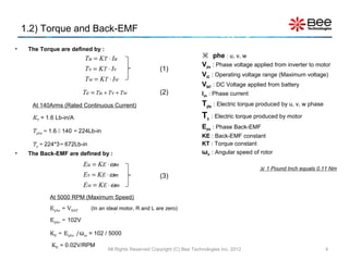 1.2) Torque and Back-EMF
•    The Torque are defined by :
                                                                               phe : u, v, w
                          Tu = KT ⋅ Iu
                                                                              Vphe : Phase voltage applied from inverter to motor
                          Tv = KT ⋅ Iv                     (1)
                                                                              VAC : Operating voltage range (Maximum voltage)
                          Tw = KT ⋅ Iw
                                                                              VBAT : DC Voltage applied from battery
                          Te = Tu + Tv + Tw                (2)                Iphe : Phase current

      At 140Arms (Rated Continuous Current)                                   Tphe : Electric torque produced by u, v, w phase
      KT = 1.6 Lb-in/A                                                        Te : Electric torque produced by motor
                                                                              Ephe : Phase Back-EMF
      Tphe = 1.6  140 = 224Lb-in
                                                                              KE : Back-EMF constant
      Te = 224*3= 672Lb-in                                                    KT : Torque constant
•    The Back-EMF are defined by :                                            ωm : Angular speed of rotor
                          Eu = KE ⋅ ω m
                                                                                                      1 Pound Inch equals 0.11 Nm
                          Ev = K E ⋅ ω m                   (3)
                          Ew = K E ⋅ ω m
            At 5000 RPM (Maximum Speed)
            Ephe ≈ VBAT      (In an ideal motor, R and L are zero)

            Ephe = 102V

            KE = Ephe /ωm = 102 / 5000

             KE ≈ 0.02V/RPM
                                    All Rights Reserved Copyright (C) Bee Technologies Inc. 2012                                 4
 