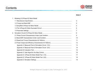 Contents

                                                                                                                                                       Slide #

    1. Modeling of 3-Phase AC Motor Model
         1.1 Manufacturer Specification.........................................................................................................       3
         1.2 Torque and Back-EMF...............................................................................................................        4
         1.3 Simplified 3-Phase AC Motor Model.........................................................................................                5
         1.4 The 3-Phase AC Motor Equivalent Circuit.................................................................................                  6
         1.5 Parameter Settings.....................................................................................................................   7
    2. Simulation Circuit of 3-Phase AC Motor Model................................................................................                    8
         2.1 Phase Current Characteristics Under Load Variation................................................................                        9
         2.2 Back-EMF Characteristics Under Load Condition.....................................................................                        10
         2.3 Speed and Torque Characteristics At 140Arms........................................................................                       11
         2.4 Power Output and Efficiency Characteristics At 140Arms.........................................................                           12
              Appendix A: Measured Point of Simulation Circuit (1/2)...........................................................                        13
              Appendix A: Measured Point of Simulation Circuit (2/2)...........................................................                        14
              Appendix B: Evaluation Text......................................................................................................        15
              Appendix C: Gate Signal for Six-Step Control...........................................................................                  16
              Appendix D: 3-Phase AC Motor Model Text (1/2).....................................................................                       17
              Appendix D: 3-Phase AC Motor Model Text (2/2).....................................................................                       18
              Appendix E: Simulation Settings................................................................................................          19




                                              All Rights Reserved Copyright (C) Bee Technologies Inc. 2012                                                       2
 