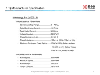 1.1) Manufacturer Specification


     Motenergy, Inc (ME0913)
       Motor Electrical Parameters
         •   Operating Voltage Range..........................0 – 72 V MAX
         •   Rated Continuous Current........................140 Arms
         •   Peak Stalled Current.................................400 Arms
         •   Voltage Constant.......................................50 RPM/V
         •   Phase Resistance (L-L).............................0.0125 Ω
         •   Phase Inductance......................................105uH at 120Hz, 110uH at 1kHz
         •   Maximum Continuous Power Rating……..17KW at 102V DC Battery Voltage

                                                                    14.3KW at 84VDC Battery Voltage

                                                                  12KW at 72VDC Battery Voltage

       Motor Mechanical Parameters
         •   Rated Speed.............................................3000 RPM
         •   Maximum Speed.......................................5000 RPM
         •   Rated Torque............................................288 Lb-in
         •   Torque Constant.......................................1.6 Lb-in/A

                               All Rights Reserved Copyright (C) Bee Technologies Inc. 2012           3
 