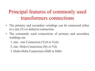 Principal features of commonly used
transformers connections
• The primary and secondary windings can be connected either
in a star (Y) or delta(Δ) connection.
• The commonly used connections of primary and secondary
windings are
1. star - star Connection (Yy0 or Yy6)
2. star -Delta Connection (Dy or Yd)
3. Delta-Delta Connection (Dd0 or Dd6)
 