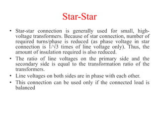 Star-Star
• Star-star connection is generally used for small, high-
voltage transformers. Because of star connection, number of
required turns/phase is reduced (as phase voltage in star
connection is 1/√3 times of line voltage only). Thus, the
amount of insulation required is also reduced.
• The ratio of line voltages on the primary side and the
secondary side is equal to the transformation ratio of the
transformers.
• Line voltages on both sides are in phase with each other.
• This connection can be used only if the connected load is
balanced
 