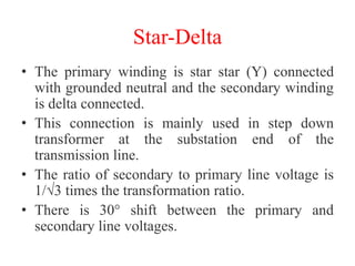 Star-Delta
• The primary winding is star star (Y) connected
with grounded neutral and the secondary winding
is delta connected.
• This connection is mainly used in step down
transformer at the substation end of the
transmission line.
• The ratio of secondary to primary line voltage is
1/√3 times the transformation ratio.
• There is 30° shift between the primary and
secondary line voltages.
 