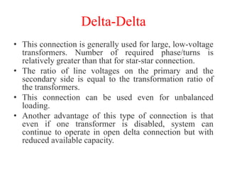 Delta-Delta
• This connection is generally used for large, low-voltage
transformers. Number of required phase/turns is
relatively greater than that for star-star connection.
• The ratio of line voltages on the primary and the
secondary side is equal to the transformation ratio of
the transformers.
• This connection can be used even for unbalanced
loading.
• Another advantage of this type of connection is that
even if one transformer is disabled, system can
continue to operate in open delta connection but with
reduced available capacity.
 