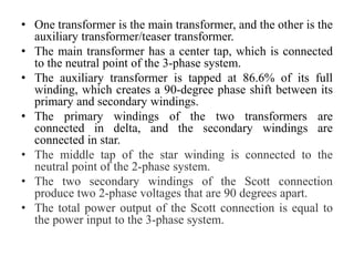 • One transformer is the main transformer, and the other is the
auxiliary transformer/teaser transformer.
• The main transformer has a center tap, which is connected
to the neutral point of the 3-phase system.
• The auxiliary transformer is tapped at 86.6% of its full
winding, which creates a 90-degree phase shift between its
primary and secondary windings.
• The primary windings of the two transformers are
connected in delta, and the secondary windings are
connected in star.
• The middle tap of the star winding is connected to the
neutral point of the 2-phase system.
• The two secondary windings of the Scott connection
produce two 2-phase voltages that are 90 degrees apart.
• The total power output of the Scott connection is equal to
the power input to the 3-phase system.
 