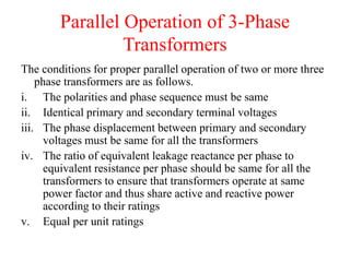 Parallel Operation of 3-Phase
Transformers
The conditions for proper parallel operation of two or more three
phase transformers are as follows.
i. The polarities and phase sequence must be same
ii. Identical primary and secondary terminal voltages
iii. The phase displacement between primary and secondary
voltages must be same for all the transformers
iv. The ratio of equivalent leakage reactance per phase to
equivalent resistance per phase should be same for all the
transformers to ensure that transformers operate at same
power factor and thus share active and reactive power
according to their ratings
v. Equal per unit ratings
 