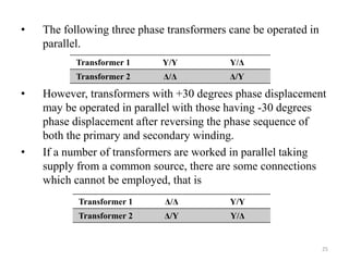 25
• The following three phase transformers cane be operated in
parallel.
• However, transformers with +30 degrees phase displacement
may be operated in parallel with those having -30 degrees
phase displacement after reversing the phase sequence of
both the primary and secondary winding.
• If a number of transformers are worked in parallel taking
supply from a common source, there are some connections
which cannot be employed, that is
Transformer 1 Y/Y Y/Δ
Transformer 2 Δ/Δ Δ/Y
Transformer 1 Δ/Δ Y/Y
Transformer 2 Δ/Y Y/Δ
 