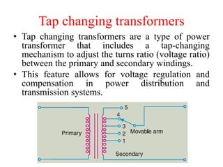 Tap changing transformers
• Tap changing transformers are a type of power
transformer that includes a tap-changing
mechanism to adjust the turns ratio (voltage ratio)
between the primary and secondary windings.
• This feature allows for voltage regulation and
compensation in power distribution and
transmission systems.
 