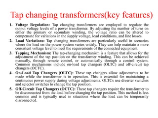 Tap changing transformers(key features)
1. Voltage Regulation: Tap changing transformers are employed to regulate the
output voltage levels of a power transformer. By adjusting the number of turns on
either the primary or secondary winding, the voltage ratio can be altered to
compensate for variations in the supply voltage, load conditions, and line losses.
2. Load Variations: Tap changing transformers are particularly useful in scenarios
where the load on the power system varies widely. They can help maintain a more
consistent voltage level to meet the requirements of the connected equipment.
3. Tapping Mechanism: The tap-changing mechanism is a feature that allows for the
adjustment of the tap position on the transformer winding. This can be achieved
manually, through remote control, or automatically through a control system.
Common mechanisms include on-load tap changers (OLTC) and off-circuit tap
changers (OCTC).
4. On-Load Tap Changers (OLTC): These tap changers allow adjustments to be
made while the transformer is in operation. This is essential for maintaining a
continuous power supply during voltage adjustments. OLTCs use diverter switches
and selector switches to change the tap position.
5. Off-Circuit Tap Changers (OCTC): These tap changers require the transformer to
be disconnected from the load before changing the tap position. This method is less
common and is typically used in situations where the load can be temporarily
disconnected.
 