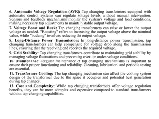 6. Automatic Voltage Regulation (AVR): Tap changing transformers equipped with
automatic control systems can regulate voltage levels without manual intervention.
Sensors and feedback mechanisms monitor the system's voltage and load conditions,
making necessary tap adjustments to maintain stable output voltage.
7. Voltage Boost and Buck: Tap changing transformers can raise or lower the output
voltage as needed. "Boosting" refers to increasing the output voltage above the nominal
value, while "bucking" involves reducing the output voltage.
8. Long-Distance Power Transmission: In long-distance power transmission, tap
changing transformers can help compensate for voltage drop along the transmission
lines, ensuring that the receiving end receives the required voltage.
9. Grid Stability: Tap changing transformers contribute to maintaining grid stability by
managing voltage fluctuations and preventing over- or under-voltage conditions.
10. Maintenance: Regular maintenance of tap changing mechanisms is important to
ensure their proper functioning and reliability. Cleaning, lubrication, and periodic testing
are essential.
11. Transformer Cooling: The tap changing mechanism can affect the cooling system
design of the transformer due to the space it occupies and potential heat generation
during tap changes.
12. Cost and Complexity: While tap changing transformers offer voltage regulation
benefits, they can be more complex and expensive compared to standard transformers
without tap-changing capabilities.
 