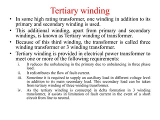 Tertiary winding
• In some high rating transformer, one winding in addition to its
primary and secondary winding is used.
• This additional winding, apart from primary and secondary
windings, is known as Tertiary winding of transformer.
• Because of this third winding, the transformer is called three
winding transformer or 3 winding transformer.
• Tertiary winding is provided in electrical power transformer to
meet one or more of the following requirements:
i. It reduces the unbalancing in the primary due to unbalancing in three phase
load.
ii. It redistributes the flow of fault current.
iii. Sometime it is required to supply an auxiliary load in different voltage level
in addition to its main secondary load. This secondary load can be taken
from tertiary winding of three winding transformer.
iv. As the tertiary winding is connected in delta formation in 3 winding
transformer, it assists in limitation of fault current in the event of a short
circuit from line to neutral.
 