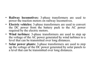 • Railway locomotives: 3-phase transformers are used to
power the traction motors on railway locomotives.
• Electric vehicles: 3-phase transformers are used to convert
the DC power from the battery pack to the AC power
required by the electric motors.
• Wind turbines: 3-phase transformers are used to step up
the voltage of the AC power generated by wind turbines to a
level that can be transmitted over long distances.
• Solar power plants: 3-phase transformers are used to step
up the voltage of the DC power generated by solar panels to
a level that can be transmitted over long distances.
 