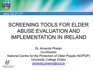 SCREENING TOOLS FOR ELDER
   ABUSE:EVALUATION AND
 IMPLEMENTATION IN IRELAND

                     Dr. Amanda Phelan
                         Co-Director
National Centre for the Protection of Older People (NCPOP)
                 University College Dublin
                  amanda.phelan@ucd.ie
 