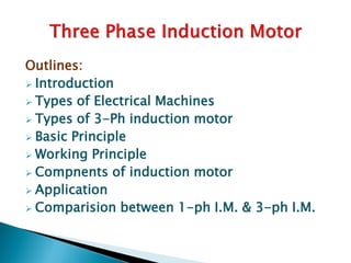 Outlines:
 Introduction
 Types of Electrical Machines
 Types of 3-Ph induction motor
 Basic Principle
 Working Principle
 Compnents of induction motor
 Application
 Comparision between 1-ph I.M. & 3-ph I.M.
 