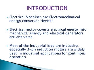  Electrical Machines are Electromechanical
energy converson devices.
 Electrical motor coverts electrical energy into
mechanical energy and electrcal generators
are vice versa.
 Most of the Industrial load are inductive,
especially 3-ph induction motors are widely
used in industrial applications for continious
operation.
 