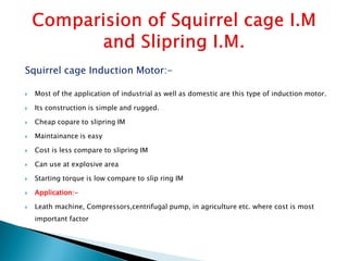 Squirrel cage Induction Motor:-
 Most of the application of industrial as well as domestic are this type of induction motor.
 Its construction is simple and rugged.
 Cheap copare to slipring IM
 Maintainance is easy
 Cost is less compare to slipring IM
 Can use at explosive area
 Starting torque is low compare to slip ring IM
 Application:-
 Leath machine, Compressors,centrifugal pump, in agriculture etc. where cost is most
important factor
 