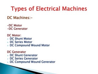 DC Machines:-
-DC Motor
-DC Generator
DC Motor:
 DC Shunt Motor
 DC Series Motor
 DC Compound Wound Motor
DC Generator
 DC Shunt Generator
 DC Series Generator
 DC Compound Wound Generator
 