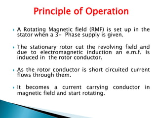 Principle of Operation
 A Rotating Magnetic field (RMF) is set up in the
stator when a 3- Phase supply is given.
 The stationary rotor cut the revolving field and
due to electromagnetic induction an e.m.f. is
induced in the rotor conductor.
 As the rotor conductor is short circuited current
flows through them.
 It becomes a current carrying conductor in
magnetic field and start rotating.
 