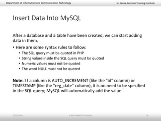 Sri Lanka-German Training InstituteDepartment of Information and Communication Technology
Insert Data Into MySQL
After a database and a table have been created, we can start adding
data in them.
• Here are some syntax rules to follow:
• The SQL query must be quoted in PHP
• String values inside the SQL query must be quoted
• Numeric values must not be quoted
• The word NULL must not be quoted
Note: I f a column is AUTO_INCREMENT (like the "id" column) or
TIMESTAMP (like the "reg_date" column), it is no need to be specified
in the SQL query; MySQL will automatically add the value.
11/23/2018 3-PHP-CONNECT-TO-MySQL 10
 